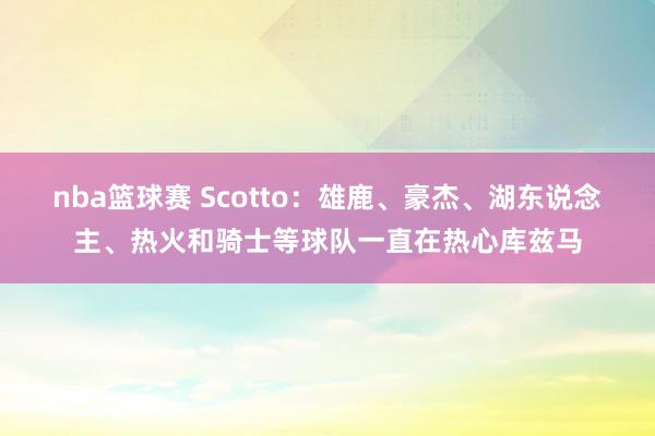 nba篮球赛 Scotto：雄鹿、豪杰、湖东说念主、热火和骑士等球队一直在热心库兹马