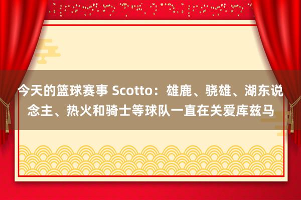 今天的篮球赛事 Scotto：雄鹿、骁雄、湖东说念主、热火和骑士等球队一直在关爱库兹马