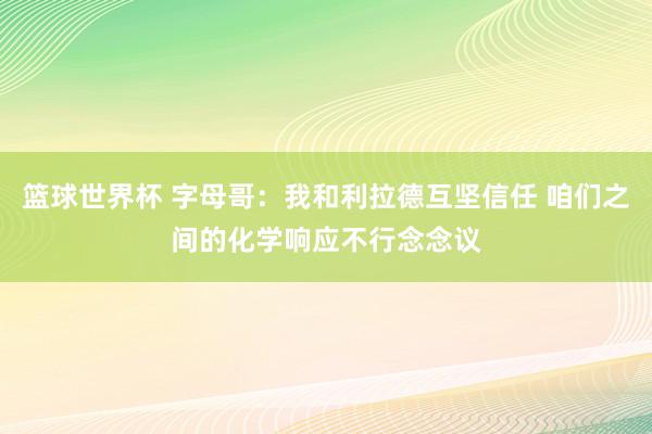 篮球世界杯 字母哥：我和利拉德互坚信任 咱们之间的化学响应不行念念议