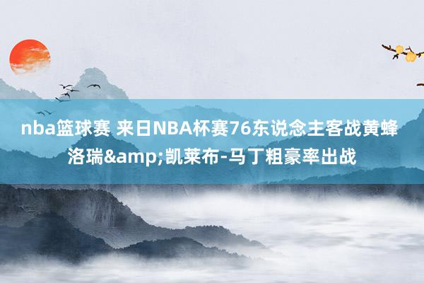 nba篮球赛 来日NBA杯赛76东说念主客战黄蜂 洛瑞&凯莱布-马丁粗豪率出战