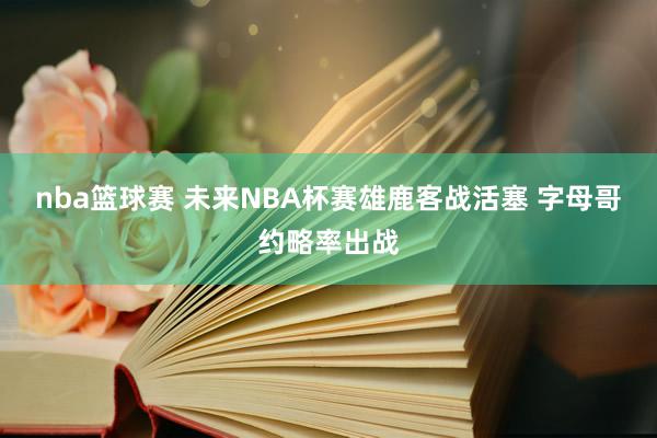 nba篮球赛 未来NBA杯赛雄鹿客战活塞 字母哥约略率出战