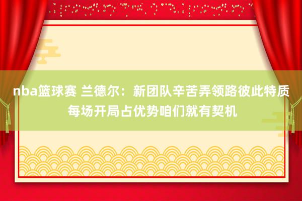 nba篮球赛 兰德尔：新团队辛苦弄领路彼此特质 每场开局占优势咱们就有契机