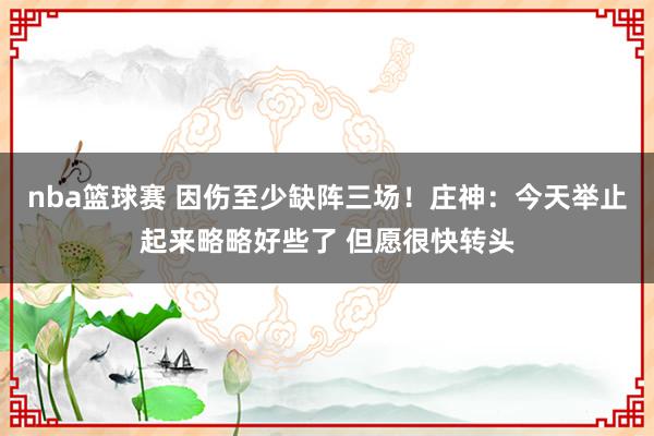 nba篮球赛 因伤至少缺阵三场！庄神：今天举止起来略略好些了 但愿很快转头